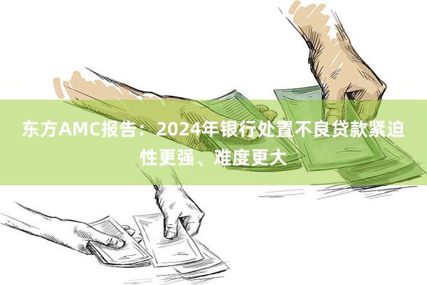 东方AMC报告：2024年银行处置不良贷款紧迫性更强、难度更大