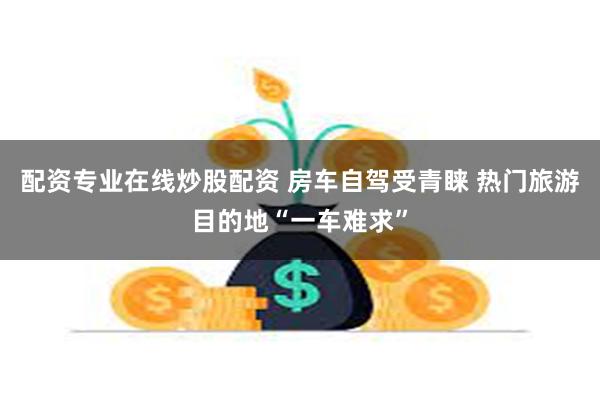 配资专业在线炒股配资 房车自驾受青睐 热门旅游目的地“一车难求”