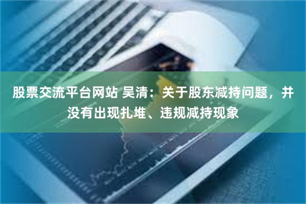 股票交流平台网站 吴清：关于股东减持问题，并没有出现扎堆、违规减持现象