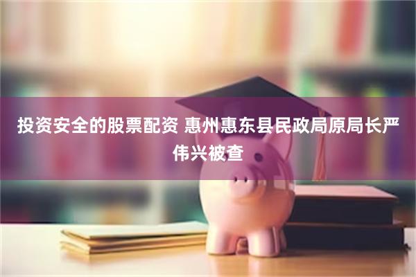 投资安全的股票配资 惠州惠东县民政局原局长严伟兴被查