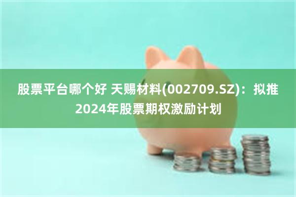股票平台哪个好 天赐材料(002709.SZ)：拟推2024年股票期权激励计划