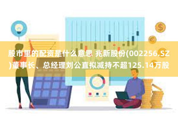 股市里的配资是什么意思 兆新股份(002256.SZ)董事长、总经理刘公直拟减持不超125.14万股
