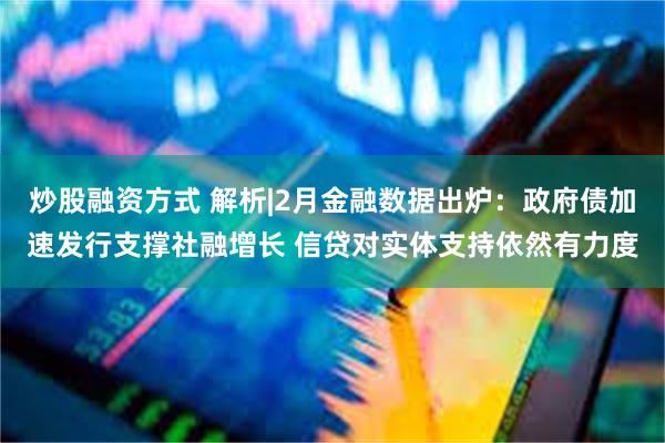 炒股融资方式 解析|2月金融数据出炉：政府债加速发行支撑社融增长 信贷对实体支持依然有力度