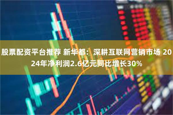 股票配资平台推荐 新华都：深耕互联网营销市场 2024年净利润2.6亿元同比增长30%