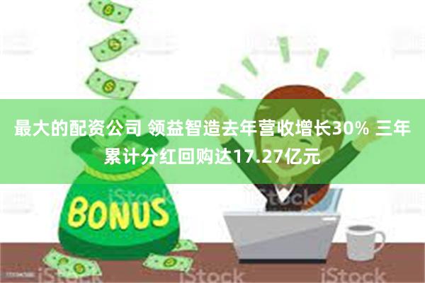 最大的配资公司 领益智造去年营收增长30% 三年累计分红回购达17.27亿元