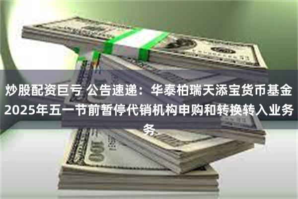 炒股配资巨亏 公告速递：华泰柏瑞天添宝货币基金2025年五一节前暂停代销机构申购和转换转入业务