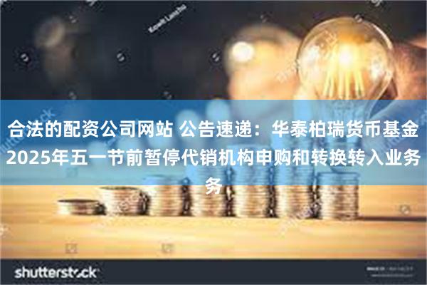 合法的配资公司网站 公告速递：华泰柏瑞货币基金2025年五一节前暂停代销机构申购和转换转入业务
