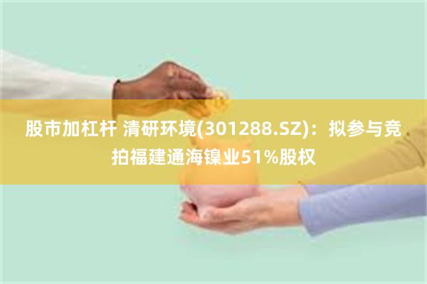 股市加杠杆 清研环境(301288.SZ)：拟参与竞拍福建通海镍业51%股权
