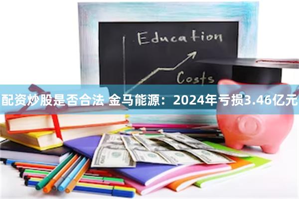 配资炒股是否合法 金马能源：2024年亏损3.46亿元