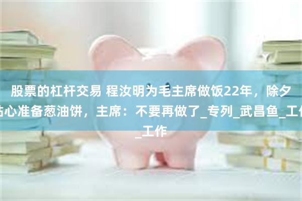 股票的杠杆交易 程汝明为毛主席做饭22年，除夕贴心准备葱油饼，主席：不要再做了_专列_武昌鱼_工作