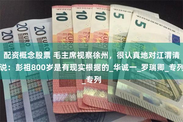 配资概念股票 毛主席视察徐州，很认真地对江渭清说：彭祖800岁是有现实根据的_华诚一_罗瑞卿_专列