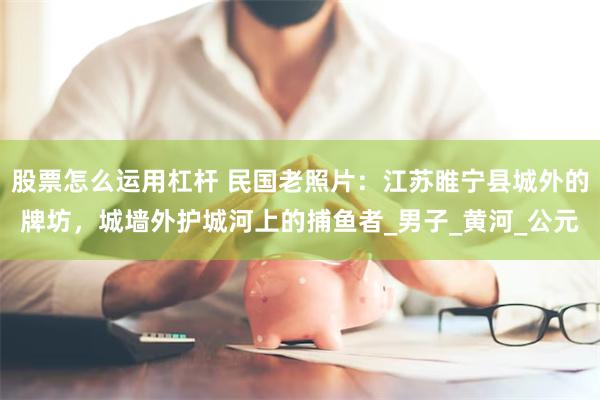 股票怎么运用杠杆 民国老照片：江苏睢宁县城外的牌坊，城墙外护城河上的捕鱼者_男子_黄河_公元