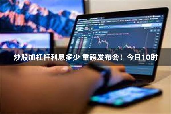 炒股加杠杆利息多少 重磅发布会！今日10时