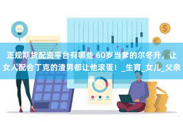 正规期货配资平台有哪些 60岁当爹的尔冬升，让女人配合丁克的渣男都让他滚蛋！_生育_女儿_父亲