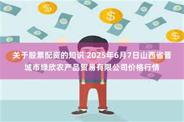 关于股票配资的知识 2025年6月7日山西省晋城市绿欣农产品贸易有限公司价格行情