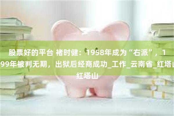 股票好的平台 褚时健：1958年成为“右派”，1999年被判无期，出狱后经商成功_工作_云南省_红塔山