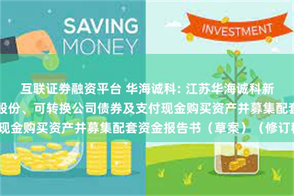 互联证劵融资平台 华海诚科: 江苏华海诚科新材料股份有限公司发行股份、可转换公司债券及支付现金购买资产并募集配套资金报告书（草案）（修订稿）