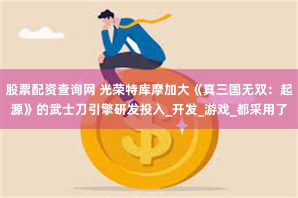 股票配资查询网 光荣特库摩加大《真三国无双：起源》的武士刀引擎研发投入_开发_游戏_都采用了