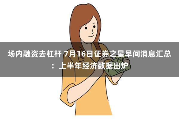 场内融资去杠杆 7月16日证券之星早间消息汇总：上半年经济数据出炉
