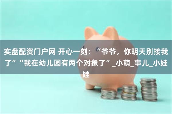 实盘配资门户网 开心一刻：“爷爷，你明天别接我了”“我在幼儿园有两个对象了”_小萌_事儿_小娃