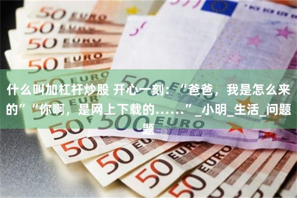 什么叫加杠杆炒股 开心一刻：“爸爸，我是怎么来的”“你啊，是网上下载的……”_小明_生活_问题