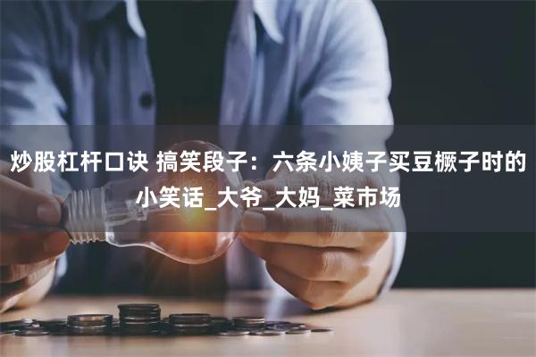 炒股杠杆口诀 搞笑段子:六条小姨子买豆橛子时的小笑话_大爷_大妈_菜市场