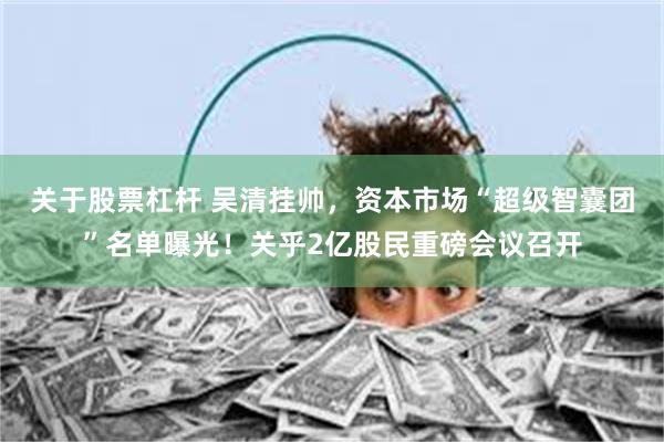 关于股票杠杆 吴清挂帅，资本市场“超级智囊团”名单曝光！关乎2亿股民重磅会议召开