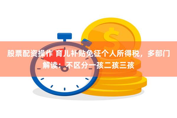 股票配资操作 育儿补贴免征个人所得税，多部门解读：不区分一孩二孩三孩