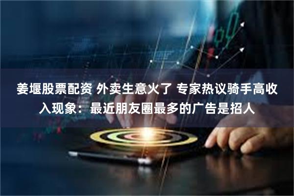 姜堰股票配资 外卖生意火了 专家热议骑手高收入现象：最近朋友圈最多的广告是招人