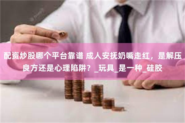 配资炒股哪个平台靠谱 成人安抚奶嘴走红，是解压良方还是心理陷阱？_玩具_是一种_硅胶