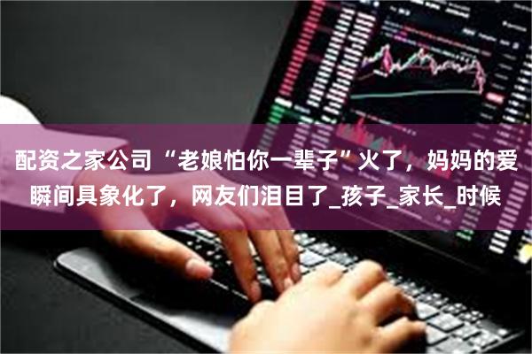 配资之家公司 “老娘怕你一辈子”火了，妈妈的爱瞬间具象化了，网友们泪目了_孩子_家长_时候