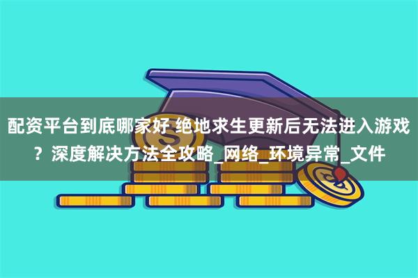 配资平台到底哪家好 绝地求生更新后无法进入游戏？深度解决方法全攻略_网络_环境异常_文件