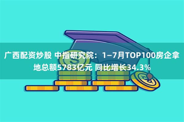 广西配资炒股 中指研究院：1—7月TOP100房企拿地总额5783亿元 同比增长34.3%