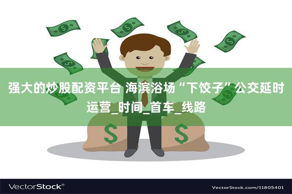 强大的炒股配资平台 海滨浴场“下饺子”公交延时运营_时间_首车_线路