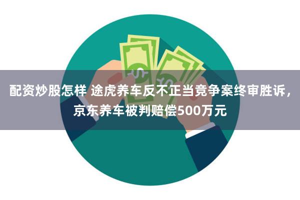 配资炒股怎样 途虎养车反不正当竞争案终审胜诉，京东养车被判赔偿500万元