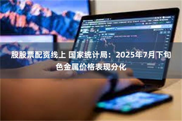 股股票配资线上 国家统计局：2025年7月下旬色金属价格表现分化