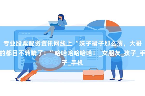专业股票配资资讯网线上 “妹子裙子那么薄，大哥看的都目不转睛了！”哈哈哈哈哈哈！_女朋友_孩子_手机