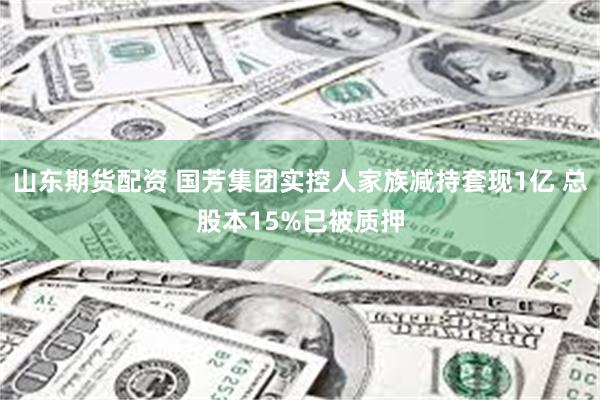 山东期货配资 国芳集团实控人家族减持套现1亿 总股本15%已被质押