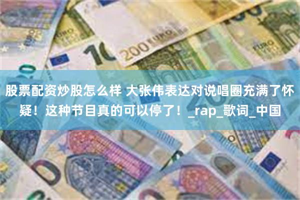 股票配资炒股怎么样 大张伟表达对说唱圈充满了怀疑！这种节目真的可以停了！_rap_歌词_中国