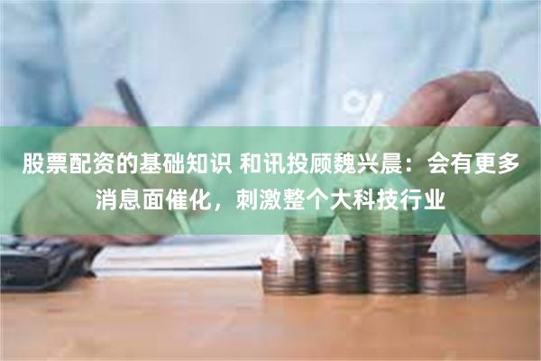 股票配资的基础知识 和讯投顾魏兴晨：会有更多消息面催化，刺激整个大科技行业