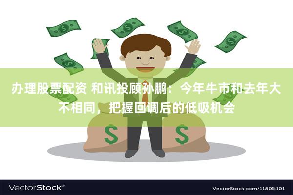 办理股票配资 和讯投顾孙鹏：今年牛市和去年大不相同，把握回调后的低吸机会