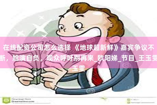 在线配资公司怎么选择 《地球超新鲜》嘉宾争议不断，尬演自负，观众呼吁别再来_欧阳娣_节目_王玉雯