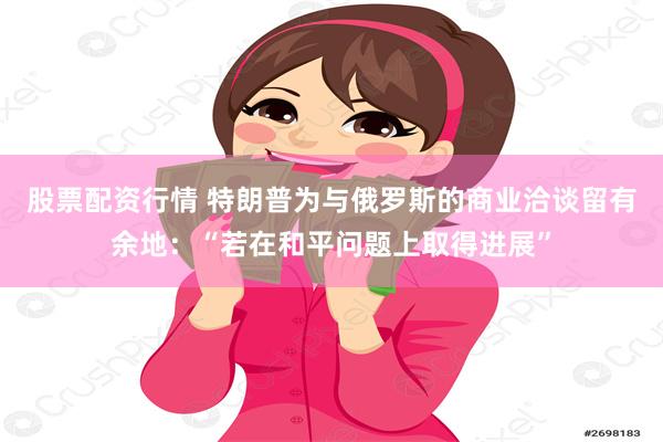 股票配资行情 特朗普为与俄罗斯的商业洽谈留有余地：“若在和平问题上取得进展”