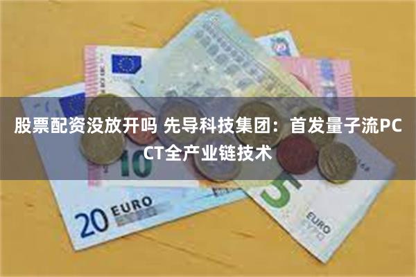 股票配资没放开吗 先导科技集团：首发量子流PCCT全产业链技术