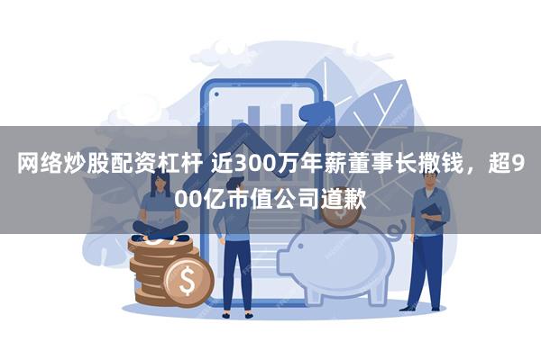 网络炒股配资杠杆 近300万年薪董事长撒钱，超900亿市值公司道歉