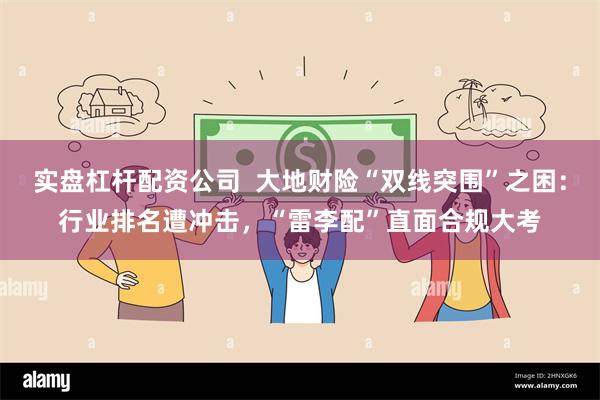 实盘杠杆配资公司  大地财险“双线突围”之困：行业排名遭冲击，“雷李配”直面合规大考