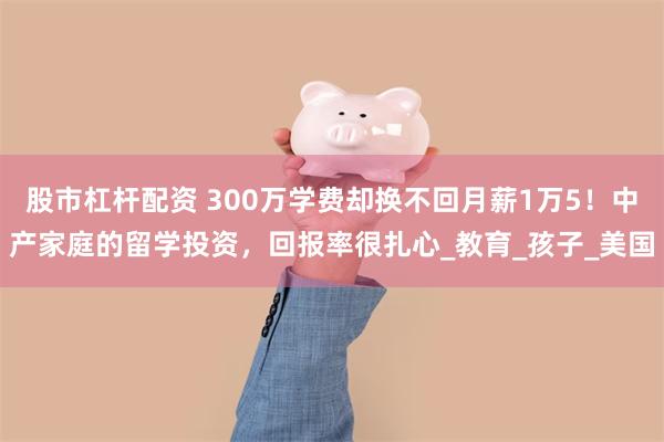 股市杠杆配资 300万学费却换不回月薪1万5！中产家庭的留学投资，回报率很扎心_教育_孩子_美国