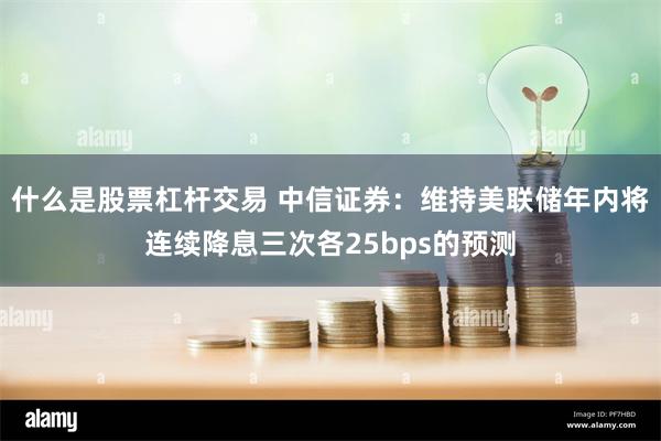 什么是股票杠杆交易 中信证券：维持美联储年内将连续降息三次各25bps的预测