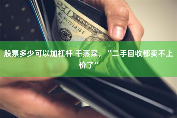 股票多少可以加杠杆 干蒸菜,“二手回收都卖不上价了”