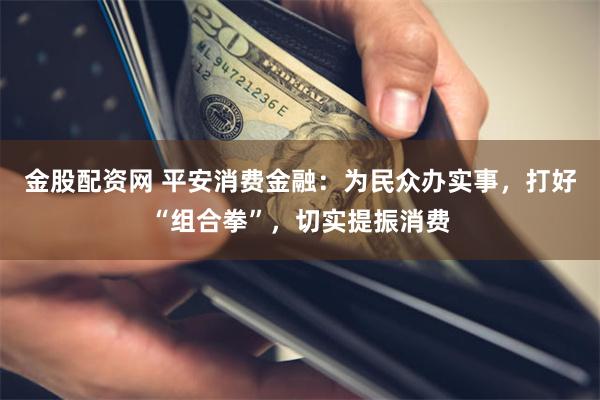 金股配资网 平安消费金融：为民众办实事，打好“组合拳”，切实提振消费